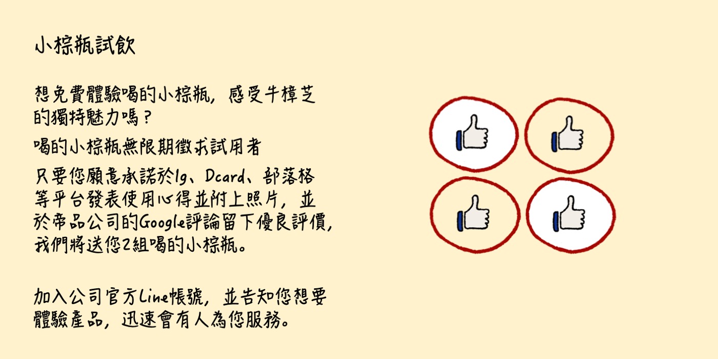 小棕瓶試飲 想免費體驗喝的小棕瓶，感受牛樟芝的獨特魅力嗎？ 喝的小棕瓶無限期徵求試用者 只要您願意承諾於Ig、Dcard、部落格等平台發表使用心得並附上照片，並於帝品公司的Google評論留下優良評價，我們將送您2組喝的小棕瓶。 加入公司官方Line帳號，並告知您想要體驗產品，迅速會有人為您服務。