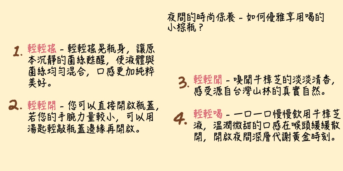 夜間的時尚保養 - 如何優雅享用喝的小棕瓶？ (1)輕輕搖 - 輕輕搖晃瓶身，讓原本沉靜的菌絲甦醒，使液體與菌絲均勻混合，口感更加純粹美好。 (2)輕輕開 - 您可以直接開啟瓶蓋，若您的手腕力量較小，可以用湯匙輕敲瓶蓋邊緣再開啟。 (3)輕輕聞 - 嗅聞牛樟芝的淡淡清香，感受源自台灣山林的真實自然。 (4)輕輕喝 - 一口一口慢慢飲用牛樟芝液，溫潤微甜的口感在喉頭緩緩散開，開啟夜間深層代謝黃金時刻。