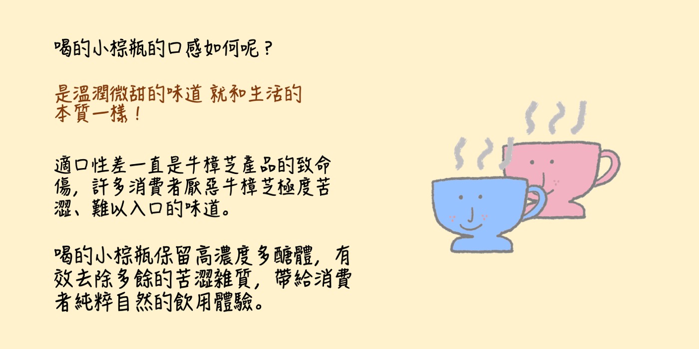 喝的小棕瓶的口感如何呢？ 是溫潤微甜的味道 就和生活的本質一樣！ 適口性差一直是牛樟芝產品的致命傷，許多消費者厭惡牛樟芝極度苦澀、難以入口的味道。  喝的小棕瓶保留高濃度多醣體，有效去除多餘的苦澀雜質，帶給消費者純粹自然的飲用體驗。