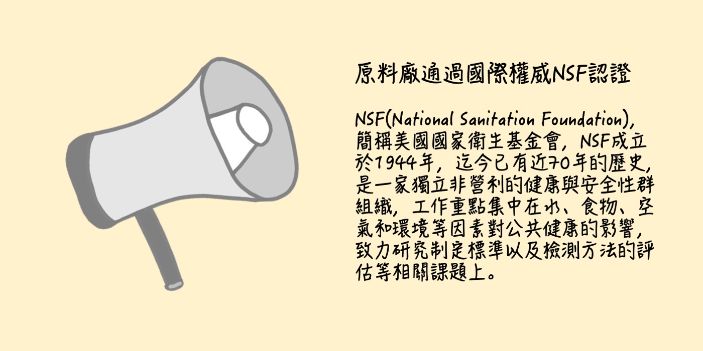 原料廠通過國際權威認證  NSF(National Sanitation Foundation)，簡稱美國國家衛生基金會，NSF成立於1944年，迄今已有近70年的歷史，是一家獨立非營利的健康與安全性群組織，工作重點集中在水、食物、空氣和環境等因素對公共健康的影響，致力研究制定標準以及檢測方法的評估等相關課題上。